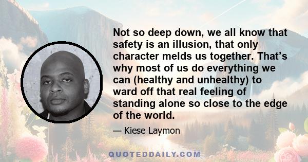 Not so deep down, we all know that safety is an illusion, that only character melds us together. That’s why most of us do everything we can (healthy and unhealthy) to ward off that real feeling of standing alone so