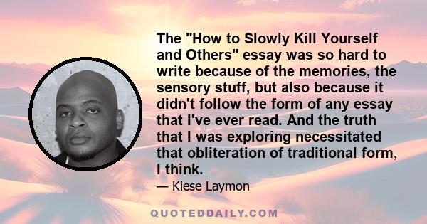 The How to Slowly Kill Yourself and Others essay was so hard to write because of the memories, the sensory stuff, but also because it didn't follow the form of any essay that I've ever read. And the truth that I was