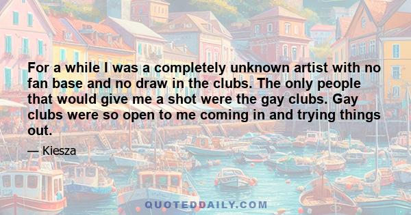 For a while I was a completely unknown artist with no fan base and no draw in the clubs. The only people that would give me a shot were the gay clubs. Gay clubs were so open to me coming in and trying things out.