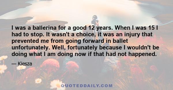 I was a ballerina for a good 12 years. When I was 15 I had to stop. It wasn't a choice, it was an injury that prevented me from going forward in ballet unfortunately. Well, fortunately because I wouldn't be doing what I 