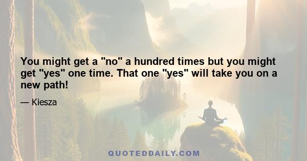 You might get a no a hundred times but you might get yes one time. That one yes will take you on a new path!