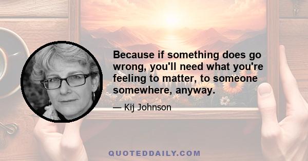 Because if something does go wrong, you'll need what you're feeling to matter, to someone somewhere, anyway.