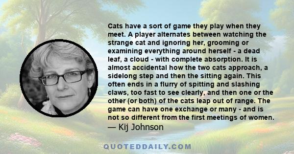 Cats have a sort of game they play when they meet. A player alternates between watching the strange cat and ignoring her, grooming or examining everything around herself - a dead leaf, a cloud - with complete