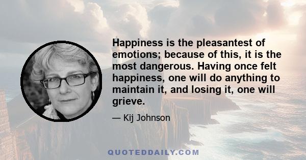 Happiness is the pleasantest of emotions; because of this, it is the most dangerous. Having once felt happiness, one will do anything to maintain it, and losing it, one will grieve.