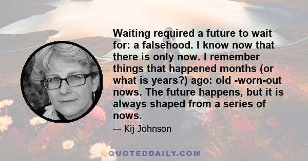 Waiting required a future to wait for: a falsehood. I know now that there is only now. I remember things that happened months (or what is years?) ago: old -worn-out nows. The future happens, but it is always shaped from 