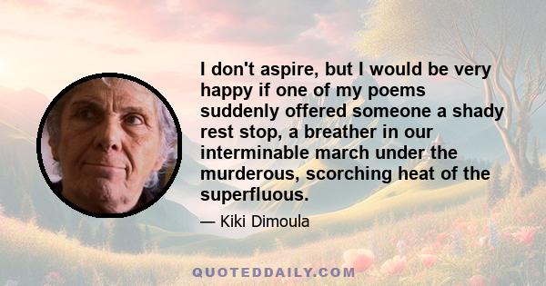 I don't aspire, but I would be very happy if one of my poems suddenly offered someone a shady rest stop, a breather in our interminable march under the murderous, scorching heat of the superfluous.