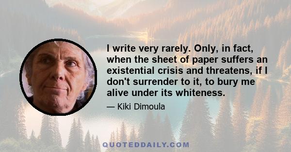 I write very rarely. Only, in fact, when the sheet of paper suffers an existential crisis and threatens, if I don't surrender to it, to bury me alive under its whiteness.