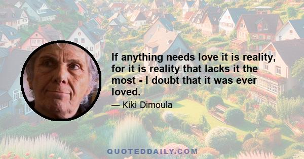 If anything needs love it is reality, for it is reality that lacks it the most - I doubt that it was ever loved.