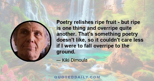 Poetry relishes ripe fruit - but ripe is one thing and overripe quite another. That's something poetry doesn't like, so it couldn't care less if I were to fall overripe to the ground.