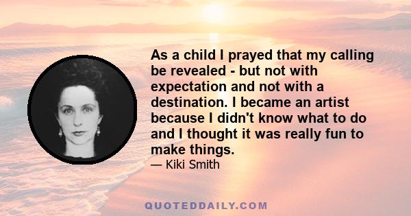 As a child I prayed that my calling be revealed - but not with expectation and not with a destination. I became an artist because I didn't know what to do and I thought it was really fun to make things.