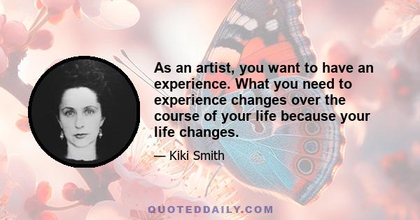 As an artist, you want to have an experience. What you need to experience changes over the course of your life because your life changes.