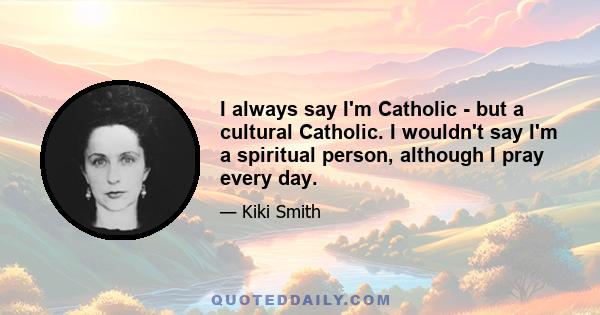 I always say I'm Catholic - but a cultural Catholic. I wouldn't say I'm a spiritual person, although I pray every day.