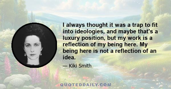 I always thought it was a trap to fit into ideologies, and maybe that's a luxury position, but my work is a reflection of my being here. My being here is not a reflection of an idea.