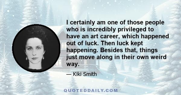 I certainly am one of those people who is incredibly privileged to have an art career, which happened out of luck. Then luck kept happening. Besides that, things just move along in their own weird way.