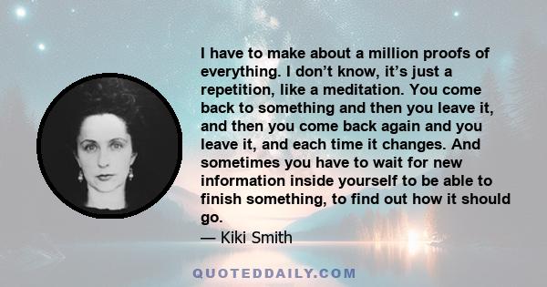 I have to make about a million proofs of everything. I don’t know, it’s just a repetition, like a meditation. You come back to something and then you leave it, and then you come back again and you leave it, and each