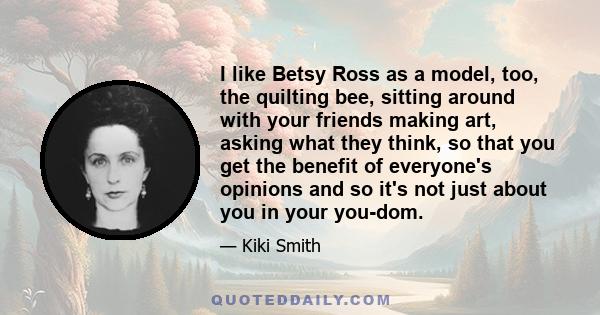 I like Betsy Ross as a model, too, the quilting bee, sitting around with your friends making art, asking what they think, so that you get the benefit of everyone's opinions and so it's not just about you in your you-dom.