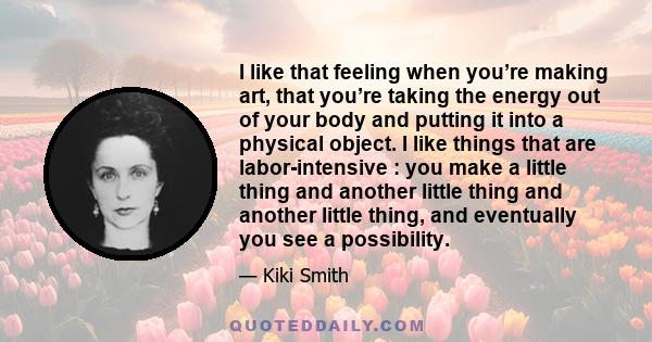 I like that feeling when you’re making art, that you’re taking the energy out of your body and putting it into a physical object. I like things that are labor-intensive : you make a little thing and another little thing 