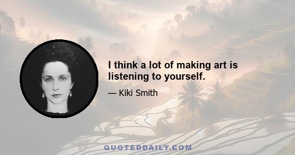 I think a lot of making art is listening to yourself.