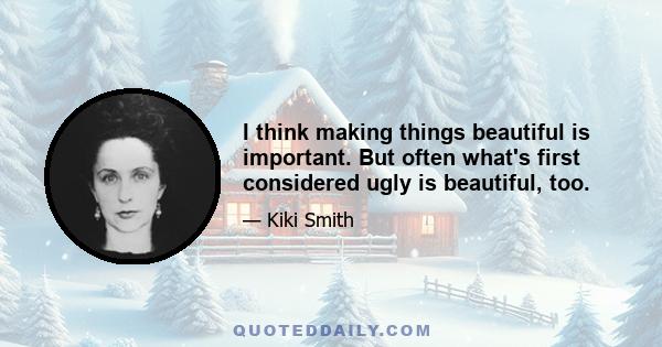 I think making things beautiful is important. But often what's first considered ugly is beautiful, too.