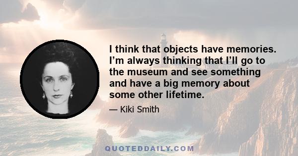 I think that objects have memories. I’m always thinking that I’ll go to the museum and see something and have a big memory about some other lifetime.