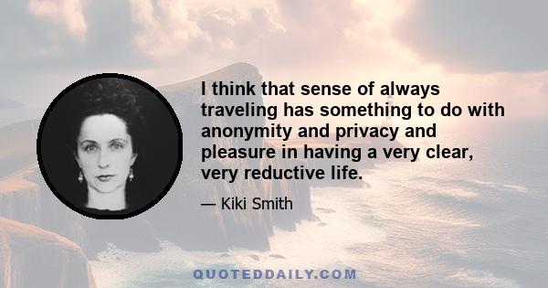 I think that sense of always traveling has something to do with anonymity and privacy and pleasure in having a very clear, very reductive life.