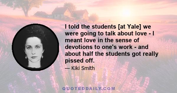 I told the students [at Yale] we were going to talk about love - I meant love in the sense of devotions to one's work - and about half the students got really pissed off.