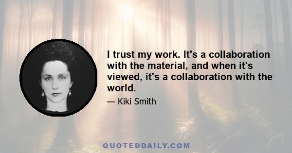 I trust my work. It's a collaboration with the material, and when it's viewed, it's a collaboration with the world.