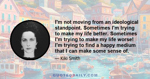 I'm not moving from an ideological standpoint. Sometimes I'm trying to make my life better. Sometimes I'm trying to make my life worse! I'm trying to find a happy medium that I can make some sense of.