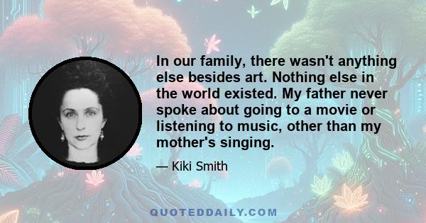 In our family, there wasn't anything else besides art. Nothing else in the world existed. My father never spoke about going to a movie or listening to music, other than my mother's singing.