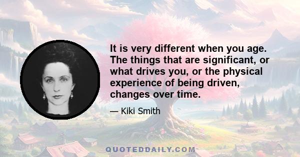 It is very different when you age. The things that are significant, or what drives you, or the physical experience of being driven, changes over time.