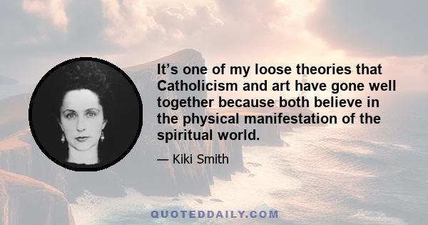 It’s one of my loose theories that Catholicism and art have gone well together because both believe in the physical manifestation of the spiritual world.