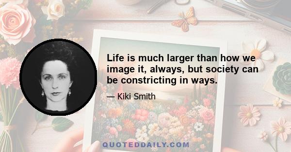 Life is much larger than how we image it, always, but society can be constricting in ways.