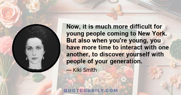 Now, it is much more difficult for young people coming to New York. But also when you're young, you have more time to interact with one another, to discover yourself with people of your generation.