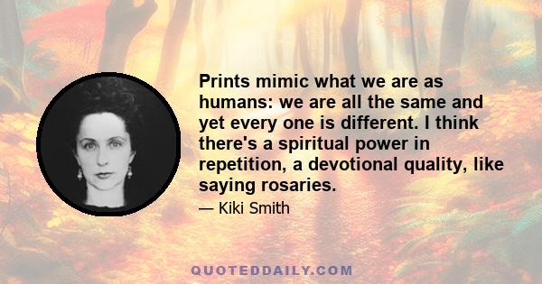 Prints mimic what we are as humans: we are all the same and yet every one is different. I think there's a spiritual power in repetition, a devotional quality, like saying rosaries.