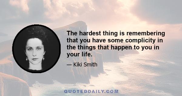 The hardest thing is remembering that you have some complicity in the things that happen to you in your life.