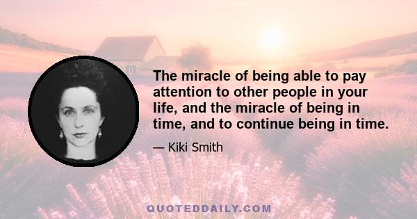 The miracle of being able to pay attention to other people in your life, and the miracle of being in time, and to continue being in time.