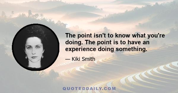 The point isn't to know what you're doing. The point is to have an experience doing something.