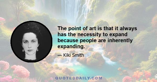 The point of art is that it always has the necessity to expand because people are inherently expanding.