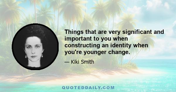 Things that are very significant and important to you when constructing an identity when you're younger change.