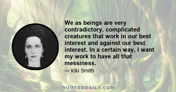 We as beings are very contradictory, complicated creatures that work in our best interest and against our best interest. In a certain way, I want my work to have all that messiness.