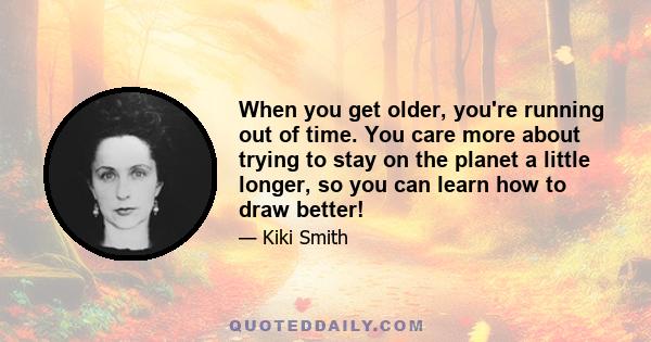 When you get older, you're running out of time. You care more about trying to stay on the planet a little longer, so you can learn how to draw better!