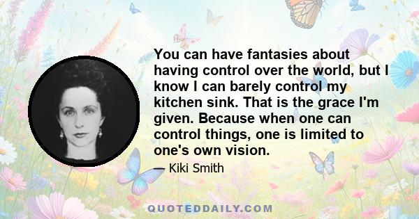 You can have fantasies about having control over the world, but I know I can barely control my kitchen sink. That is the grace I'm given. Because when one can control things, one is limited to one's own vision.