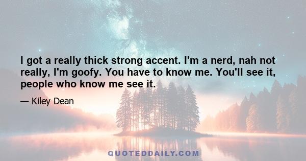 I got a really thick strong accent. I'm a nerd, nah not really, I'm goofy. You have to know me. You'll see it, people who know me see it.