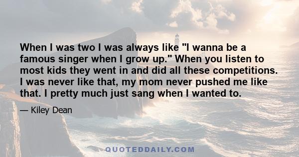 When I was two I was always like I wanna be a famous singer when I grow up. When you listen to most kids they went in and did all these competitions. I was never like that, my mom never pushed me like that. I pretty