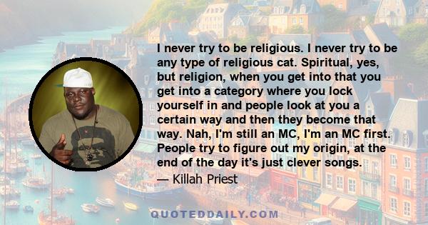 I never try to be religious. I never try to be any type of religious cat. Spiritual, yes, but religion, when you get into that you get into a category where you lock yourself in and people look at you a certain way and