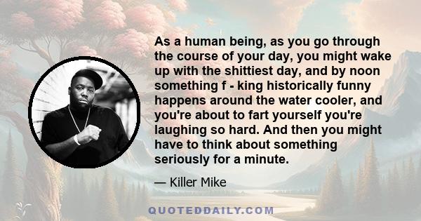 As a human being, as you go through the course of your day, you might wake up with the shittiest day, and by noon something f - king historically funny happens around the water cooler, and you're about to fart yourself