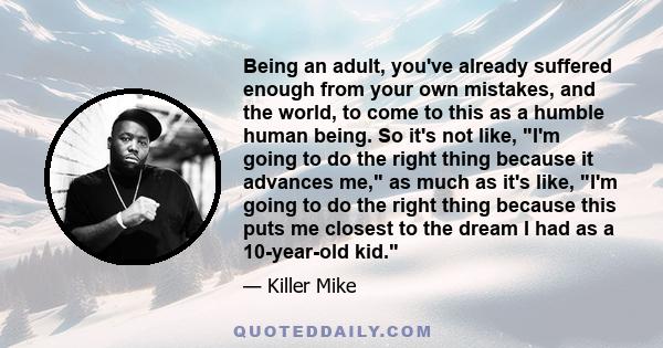 Being an adult, you've already suffered enough from your own mistakes, and the world, to come to this as a humble human being. So it's not like, I'm going to do the right thing because it advances me, as much as it's