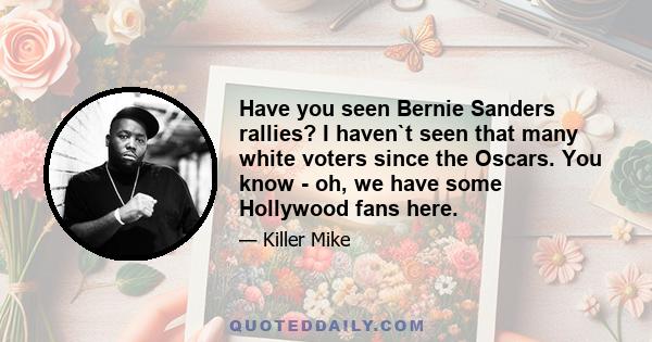 Have you seen Bernie Sanders rallies? I haven`t seen that many white voters since the Oscars. You know - oh, we have some Hollywood fans here.