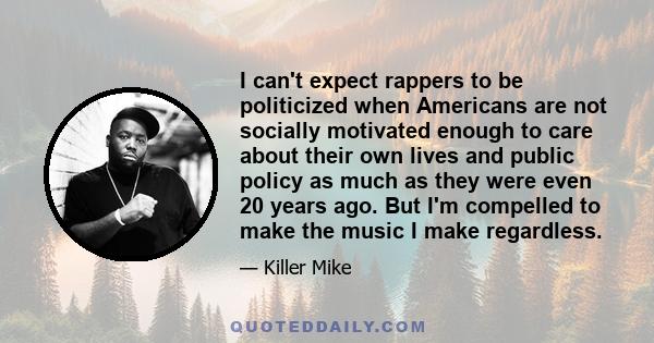 I can't expect rappers to be politicized when Americans are not socially motivated enough to care about their own lives and public policy as much as they were even 20 years ago. But I'm compelled to make the music I