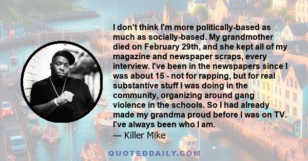 I don't think I'm more politically-based as much as socially-based. My grandmother died on February 29th, and she kept all of my magazine and newspaper scraps, every interview. I've been in the newspapers since I was